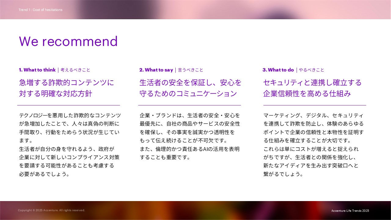 We recommendとして下記を述べています。 1. What to think     考えるべきこと：急増する詐欺的コンテンツに対する明確な対応方針 2. What to say     言うべきこと：生活者の安全を保証し、安心を守るためのコミュニケーション 3. What to do     やるべきこと：セキュリティと連携し確立する企業信頼性を高める仕組み