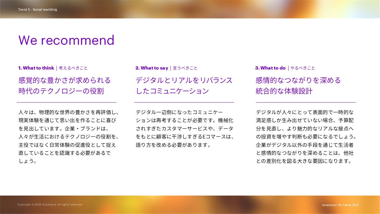 We recommendとして下記を述べています。 1. What to think     考えるべきこと：感覚的な豊かさが求められる時代のテクノロジーの役割 2. What to say     言うべきこと：デジタルとリアルをリバランスしたコミュニケーション 3. What to do     やるべきこと：感情的なつながりを深める統合的な体験設計
