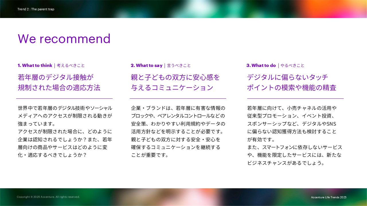 We recommendとして下記を述べています。 1. What to think     考えるべきこと：若年層のデジタル接触が規制された場合の適応方法 2. What to say     言うべきこと：親と子どもの双方に安心感を 与えるコミュニケーション 3. What to do     やるべきこと：デジタルに偏らないタッチポイントの模索や機能の精査